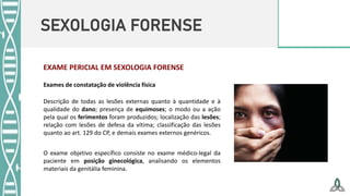SEXOLOGIA FORENSE
EXAME PERICIAL EM SEXOLOGIA FORENSE
Exames de constatação de violência física
Descrição de todas as lesões externas quanto à quantidade e à
qualidade do dano; presença de equimoses; o modo ou a ação
pela qual os ferimentos foram produzidos; localização das lesões;
relação com lesões de defesa da vítima; classificação das lesões
quanto ao art. 129 do CP, e demais exames externos genéricos.
O exame objetivo específico consiste no exame médico-legal da
paciente em posição ginecológica, analisando os elementos
materiais da genitália feminina.
 
