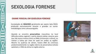 SEXOLOGIA FORENSE
Constatação de GRAVIDEZ geralmente por exame beta ßHCG
produzido exclusivamente durante a gravidez ou outras
metodologias como ultrassonografia.
Quando se encontra preservativos masculinos no local
(dificulta análise vaginal), o perito deverá coletar, amarrar para
que não ocorra mistura entre os DNAs (crimonoso e vítima), ou
realizar a coleta por meio de swab em ambas as regiões.
Mesmo na ausência de sêmen, haverá DNA do criminoso
predominantemente na região interna do preservativo (células
epiteliais), e DNA da vítima na região externa.
EXAME PERICIAL EM SEXOLOGIA FORENSE
 