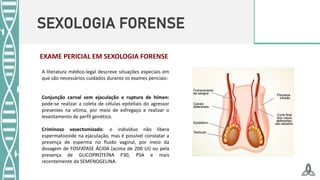 SEXOLOGIA FORENSE
A literatura médico-legal descreve situações especiais em
que são necessários cuidados durante os exames periciais:
Conjunção carnal sem ejaculação e ruptura de hímen:
pode-se realizar a coleta de células epiteliais do agressor
presentes na vítima, por meio de esfregaço e realizar o
levantamento de perfil genético.
Criminoso vasectomizado: o indivíduo não libera
espermatozoide na ejaculação, mas é possível constatar a
presença de esperma no fluido vaginal, por meio da
dosagem de FOSFATASE ÁCIDA (acima de 200 UI) ou pela
presença de GLICOPROTEÍNA P30, PSA e mais
recentemente da SEMENOGELINA.
EXAME PERICIAL EM SEXOLOGIA FORENSE
 