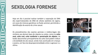 SEXOLOGIA FORENSE
Hoje em dia é possível realizar também a separação do DNA
dos espermatozoides do DNA de células epiteliais da vagina,
em casos de misturas genéticas no fluido seminal, permitindo a
identificação da autoria do crime sexual.
Os procedimentos dos exames periciais e médico-legais são
similares aos demais tipos de cópulas ou coitos, como no coito
anal, coito oral, coito vestibular e penetração de objetos. As
lesões decorrentes principalmente do coito anal podem indicar
a brutalidade do ato sexual, sendo mais acentuado em crianças
e jovens, em face da desproporcionalidade entre o agressor e a
vítima.
 