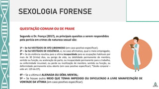 SEXOLOGIA FORENSE
QUESITAÇÃO COMUM OU DE PRAXE
Segundo o Dr. França (2017), os principais quesitos a serem respondidos
pela perícia em crimes de natureza sexual são:
1º – Se há VESTÍGIOS DE ATO LIBIDINOSO (em caso positivo especificar);
2º – Se há VESTÍGIOS DE VIOLÊNCIA, e, no caso afirmativo, qual o meio empregado;
3º – Se da violência resultou para a vítima incapacidade para as ocupações habituais por
mais de 30 (trinta) dias, ou perigo de vida, ou debilidade permanente de membro,
sentido ou função, ou aceleração de parto, ou incapacidade permanente para o trabalho,
ou enfermidade incurável, ou perda ou inutilização de membro, sentido ou função, ou
deformidade permanente e/ou aborto (em caso positivo especificar); *(lesão corporal –
vide art. 129 do CP);
4º – Se a vítima é ALIENADA OU DÉBIL MENTAL;
5º – Se houve outro MEIO QUE TENHA IMPEDIDO OU DIFICULTADO A LIVRE MANIFESTAÇÃO DE
VONTADE DA VÍTIMA (em caso positivo especificar).
 