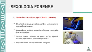 SEXOLOGIA FORENSE
 O local onde se deu a agressão sexual deve ser inteiramente
preservado e protegido;
 A descrição do ambiente e das alterações nele encontradas
deve ser minuciosa;
 Procurar objetos pessoais da vítima ou do agressor,
incluindo peças íntimas, pontas de cigarro etc.;
 Procurar manchas e outros elementos biológicos.
1. EXAME DO LOCAL DOS FATOS (PELA PERÍCIA CRIMINAL):
 