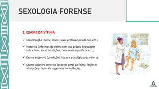 SEXOLOGIA FORENSE
2. EXAME DA VÍTIMA
 Identificação (nome, idade, sexo, profissão, residência etc.);
 Histórico (informes da vítima com sua própria linguagem
sobre hora, local, condições, fatos mais específicos etc.);
 Exame subjetivo (condições físicas e psicológicas da vítima);
 Exame objetivo genérico (aspecto geral da vítima, lesões e
alterações corporais sugestivas de violência);
 