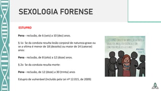 SEXOLOGIA FORENSE
Pena - reclusão, de 6 (seis) a 10 (dez) anos.
§ 1o Se da conduta resulta lesão corporal de natureza grave ou
se a vítima é menor de 18 (dezoito) ou maior de 14 (catorze)
anos:
Pena - reclusão, de 8 (oito) a 12 (doze) anos.
§ 2o Se da conduta resulta morte:
Pena - reclusão, de 12 (doze) a 30 (trinta) anos
Estupro de vulnerável (Incluído pela Lei nº 12.015, de 2009)
ESTUPRO
 