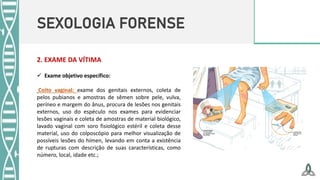 SEXOLOGIA FORENSE
 Exame objetivo específico:
Coito vaginal: exame dos genitais externos, coleta de
pelos pubianos e amostras de sêmen sobre pele, vulva,
períneo e margem do ânus, procura de lesões nos genitais
externos, uso do espéculo nos exames para evidenciar
lesões vaginais e coleta de amostras de material biológico,
lavado vaginal com soro fisiológico estéril e coleta desse
material, uso do colposcópio para melhor visualização de
possíveis lesões do hímen, levando em conta a existência
de rupturas com descrição de suas características, como
número, local, idade etc.;
2. EXAME DA VÍTIMA
 