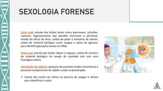 SEXOLOGIA FORENSE
Coito anal: estudo das lesões locais como equimoses, sufusões,
rupturas, esgarçamentos das paredes anorretais e perineais,
estado do tônus do ânus, coleta de pelos e amostras de sêmen,
coleta de material biológico como sangue e saliva do agressor
para identificação pelos testes em DNA;
Coito oral: estudo das lesões labiais e linguais, coleta de amostra
de material biológico do lavado da cavidade oral com soro
fisiológico estéril;
Introdução de objetos: pesquisa de possíveis lesões traumáticas e
possíveis componentes do objeto usado na penetração.
 Exame das vestes da vítima na procura de sangue e sêmen
para identificar o autor.
 