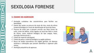 SEXOLOGIA FORENSE
3. EXAME DO AGRESSOR
 Anotação cuidadosa das características para facilitar sua
identidade;
 Exame das vestes na procura de sinais de luta, sinais da vítima
(material biológico) e sinais de identificação do local dos fatos;
 Procura de sinais que o possam vincular aos fatos (sinais do
coito, sinais de defesa, sinais ligados ao local dos fatos e sinais
da vítima, como material biológico do tipo sangue, fezes,
secreção menstrual etc.);
 Coleta de material subungueal;
 Coleta de pelos e material biológico na região pubiana;
 Busca de lesões traumáticas nos órgãos genitais, de doenças
venéreas e alterações que possam identificar o agressor pela
vítima;
 Avaliação psiquiátrica do agressor.
 