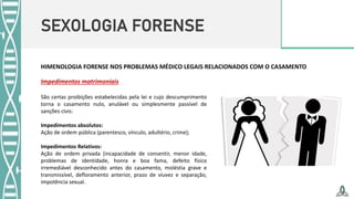 SEXOLOGIA FORENSE
HIMENOLOGIA FORENSE NOS PROBLEMAS MÉDICO LEGAIS RELACIONADOS COM O CASAMENTO
Impedimentos matrimoniais
São certas proibições estabelecidas pela lei e cujo descumprimento
torna o casamento nulo, anulável ou simplesmente passível de
sanções civis:
Impedimentos absolutos:
Ação de ordem pública (parentesco, vínculo, adultério, crime);
Impedimentos Relativos:
Ação de ordem privada (incapacidade de consentir, menor idade,
problemas de identidade, honra e boa fama, defeito físico
irremediável desconhecido antes do casamento, moléstia grave e
transmissível, defloramento anterior, prazo de viuvez e separação,
impotência sexual.
 
