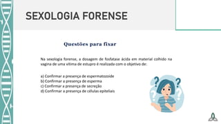SEXOLOGIA FORENSE
Na sexologia forense, a dosagem de fosfatase ácida em material colhido na
vagina de uma vítima de estupro é realizada com o objetivo de:
a) Confirmar a presença de espermatozoide
b) Confirmar a presença de esperma
c) Confirmar a presença de secreção
d) Confirmar a presença de células epiteliais
 