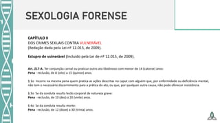SEXOLOGIA FORENSE
CAPÍTULO II
DOS CRIMES SEXUAIS CONTRA VULNERÁVEL
(Redação dada pela Lei nº 12.015, de 2009).
Estupro de vulnerável (Incluído pela Lei de nº 12.015, de 2009).
Art. 217-A. Ter conjunção carnal ou praticar outro ato libidinoso com menor de 14 (catorze) anos:
Pena - reclusão, de 8 (oito) a 15 (quinze) anos.
§ 1o Incorre na mesma pena quem pratica as ações descritas no caput com alguém que, por enfermidade ou deficiência mental,
não tem o necessário discernimento para a prática do ato, ou que, por qualquer outra causa, não pode oferecer resistência.
§ 3o Se da conduta resulta lesão corporal de natureza grave:
Pena - reclusão, de 10 (dez) a 20 (vinte) anos.
§ 4o Se da conduta resulta morte:
Pena - reclusão, de 12 (doze) a 30 (trinta) anos.
 