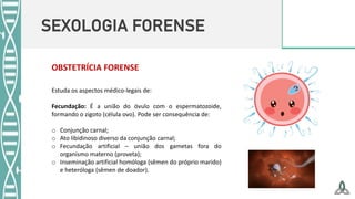 SEXOLOGIA FORENSE
OBSTETRÍCIA FORENSE
Estuda os aspectos médico-legais de:
Fecundação: É a união do óvulo com o espermatozoide,
formando o zigoto (célula ovo). Pode ser consequência de:
o Conjunção carnal;
o Ato libidinoso diverso da conjunção carnal;
o Fecundação artificial – união dos gametas fora do
organismo materno (proveta);
o Inseminação artificial homóloga (sêmen do próprio marido)
e heteróloga (sêmen de doador).
 