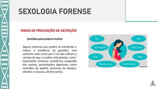 SEXOLOGIA FORENSE
SINAIS DE PRESUNÇÃO DE GESTAÇÃO
Alguns sintomas que podem se manifestar e
indicar a existência de gravidez, mas
somente estes sinais por si só não indicam a
certeza de que a mulher está grávida, como:
taquicardia, tonturas, sonolência, congestão
das mamas, perturbações digestivas, como
inversões do apetite, presença de desejos,
vômitos e náuseas, dentre outras.
Sentidos pela própria mulher
 