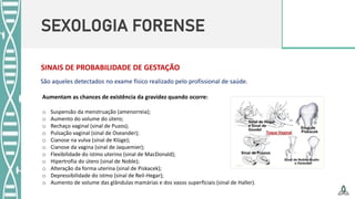 SEXOLOGIA FORENSE
SINAIS DE PROBABILIDADE DE GESTAÇÃO
Aumentam as chances de existência da gravidez quando ocorre:
o Suspensão da menstruação (amenorreia);
o Aumento do volume do útero;
o Rechaço vaginal (sinal de Puzos);
o Pulsação vaginal (sinal de Oseander);
o Cianose na vulva (sinal de Klüge);
o Cianose da vagina (sinal de Jaquemier);
o Flexibilidade do istmo uterino (sinal de MacDonald);
o Hipertrofia do útero (sinal de Noble);
o Alteração da forma uterina (sinal de Piskacek);
o Depressibilidade do istmo (sinal de Reil-Hegar);
o Aumento de volume das glândulas mamárias e dos vasos superficiais (sinal de Haller).
São aqueles detectados no exame físico realizado pelo profissional de saúde.
 