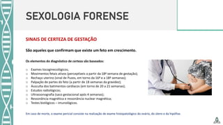 SEXOLOGIA FORENSE
SINAIS DE CERTEZA DE GESTAÇÃO
Os elementos do diagnóstico de certeza são baseados:
o Exames tocoginecológicos;
o Movimentos fetais ativos (perceptíveis a partir da 18ª semana de gestação);
o Rechaço uterino (sinal de Puzos, em torno da 16ª e a 18ª semanas);
o Palpação de partes do feto (a partir de 18 semanas da gravidez);
o Ausculta dos batimentos cardíacos (em torno de 20 a 21 semanas);
o Estudos radiológicos;
o Ultrassonografia (saco gestacional após 4 semanas);
o Ressonância magnética e ressonância nuclear magnética;
o Testes biológicos – imunológicos.
Em caso de morte, o exame pericial consiste na realização de exame histopatológico do ovário, do útero e da hipófise.
São aqueles que confirmam que existe um feto em crescimento.
 