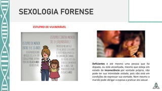 SEXOLOGIA FORENSE
Deficientes e até mesmo uma pessoa que foi
dopada, ou está alcoolizada, mesmo que esteja em
estado de inconsciência por vontade própria, não
pode ter sua intimidade violada, pois não está em
condições de expressar sua vontade. Nem mesmo o
marido pode obrigar a esposa a praticar ato sexual.
ESTUPRO DE VULNERÁVEL
 