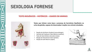 SEXOLOGIA FORENSE
• Reação de Aschheim-Zondeck (camundongos);
• Variante de Friedmann-Tales Martins (coelhos);
• Teste de Sola-Orellana-Gonzales (ratos);
• Reação de Fleischmann-Kann (peixes);
• Reação de Galli Mainini (sapos).
TESTES BIOLÓGICOS – HISTÓRICOS – USADOS EM ANIMAIS
Testes que tinham como base a presença de hormônios hipofisário na
urina da grávida, capazes de desencadear reações nos animais estudados.
 