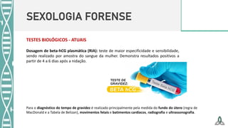 SEXOLOGIA FORENSE
Dosagem de beta-hCG plasmática (RIA): teste de maior especificidade e sensibilidade,
sendo realizado por amostra do sangue da mulher. Demonstra resultados positivos a
partir de 4 a 6 dias após a nidação.
TESTES BIOLÓGICOS - ATUAIS
Para o diagnóstico do tempo de gravidez é realizado principalmente pela medida do fundo do útero (regra de
MacDonald e a Tabela de Belizan), movimentos fetais e batimentos cardíacos, radiografia e ultrassonografia.
 