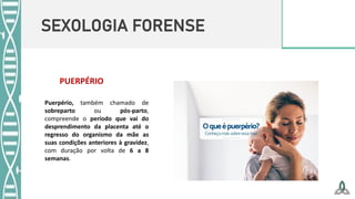 SEXOLOGIA FORENSE
PUERPÉRIO
Puerpério, também chamado de
sobreparto ou pós-parto,
compreende o período que vai do
desprendimento da placenta até o
regresso do organismo da mãe as
suas condições anteriores à gravidez,
com duração por volta de 6 a 8
semanas.
 