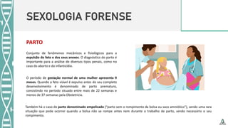 SEXOLOGIA FORENSE
PARTO
Conjunto de fenômenos mecânicos e fisiológicos para a
expulsão do feto e dos seus anexos. O diagnóstico do parto é
importante para a análise de diversos tipos penais, como no
caso do aborto e do infanticídio.
O período de gestação normal de uma mulher apresenta 9
meses. Quando o feto viável é expulso antes do seu completo
desenvolvimento é denominado de parto prematuro,
consistindo no período situado entre mais de 22 semanas e
menos de 37 semanas pela Obstetrícia.
Também há o caso do parto denominado empelicado (“parto sem o rompimento da bolsa ou saco amniótico”), sendo uma rara
situação que pode ocorrer quando a bolsa não se rompe antes nem durante o trabalho de parto, sendo necessário o seu
rompimento.
 