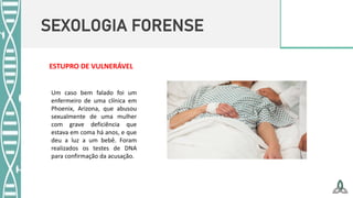 SEXOLOGIA FORENSE
ESTUPRO DE VULNERÁVEL
Um caso bem falado foi um
enfermeiro de uma clínica em
Phoenix, Arizona, que abusou
sexualmente de uma mulher
com grave deficiência que
estava em coma há anos, e que
deu a luz a um bebê. Foram
realizados os testes de DNA
para confirmação da acusação.
 