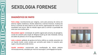 SEXOLOGIA FORENSE
DIAGNÓSTICO DE PARTO
Parto antigo: reconhecimento por estigmas, como pela presença de estrias em
diversas regiões anatômicas, flacidez abdominal, cicatrizes himenais, mudança da
forma e cicatrizes do óstio externo do colo uterino, pigmentação das mamas com
tonalidade mais escura. Não há método seguro para se afirmar a quantidade de
vezes que uma mulher pariu.
Mucosidade vaginal: constatação de epitélio vaginal pela presença do glicogênio,
corado de castanho pela reação de Weigman (0,20 cg de iodo metaloide, 0,30 cg
de iodeto de potássio e 45 ml de água destilada).
Leite e colostro: glóbulos de gordura de forma esférica ou ovoide, presentes em
um líquido incolor, sendo corados por vermelho pelo Sudan III; castanho pelo
Lugol; e de preto pelo ácido ósmico.
Líquido amniótico: caracterizado pela manifestação de induto sebáceo
microscopicamente, estudado por meio de maceração e centrifugação de líquido.
 