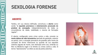 SEXOLOGIA FORENSE
ABORTO
Tardieu, em sua clássica definição, conceituou o aborto como
sendo “a expulsão prematura e violentamente provocada do
produto da concepção, independentemente de todas as
circunstâncias de idade, viabilidade e mesmo de formação
regular”.
O aborto, configurado como crime contra a vida, consiste na
morte dolosa da vida intrauterina (período de gestação, anterior
ao parto), com a cessação prematura da gravidez pela morte do
concepto de forma intencional ou quando da sua expulsão
violenta seguida de morte, sem distinção entre ovo, embrião ou
feto na Medicina Legal e no Direito os crimes contra a vida. O
termo “abortamento” se refere ao ato da prática abortiva.
 