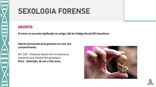 SEXOLOGIA FORENSE
ABORTO
O crime se encontra tipificado no artigo 128 do Código Penal (CP) brasileiro:
Aborto provocado pela gestante ou com seu
consentimento
Art. 124 - Provocar aborto em si mesma ou
consentir que outrem lho provoque:
Pena - detenção, de um a três anos.
 