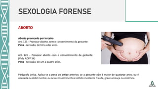 SEXOLOGIA FORENSE
ABORTO
Aborto provocado por terceiro
Art. 125 - Provocar aborto, sem o consentimento da gestante:
Pena - reclusão, de três a dez anos.
Art. 126 – Provocar aborto com o consentimento da gestante:
(Vide ADPF 54)
Pena - reclusão, de um a quatro anos.
Parágrafo único. Aplica-se a pena do artigo anterior, se a gestante não é maior de quatorze anos, ou é
alienada ou debil mental, ou se o consentimento é obtido mediante fraude, grave ameaça ou violência.
 