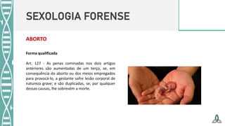 SEXOLOGIA FORENSE
ABORTO
Forma qualificada
Art. 127 - As penas cominadas nos dois artigos
anteriores são aumentadas de um terço, se, em
consequência do aborto ou dos meios empregados
para provocá-lo, a gestante sofre lesão corporal de
natureza grave; e são duplicadas, se, por qualquer
dessas causas, lhe sobrevém a morte.
 