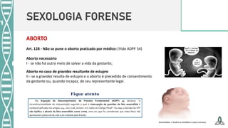 SEXOLOGIA FORENSE
Art. 128 - Não se pune o aborto praticado por médico: (Vide ADPF 54)
Aborto necessário
I - se não há outro meio de salvar a vida da gestante;
Aborto no caso de gravidez resultante de estupro
II - se a gravidez resulta de estupro e o aborto é precedido de consentimento
da gestante ou, quando incapaz, de seu representante legal.
ABORTO
Anencefalia = Ausência encéfalo e caixa craniana.
 
