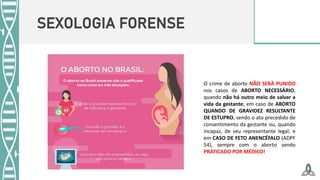 SEXOLOGIA FORENSE
O crime de aborto NÃO SERÁ PUNIDO
nos casos de ABORTO NECESSÁRIO,
quando não há outro meio de salvar a
vida da gestante; em caso de ABORTO
QUANDO DE GRAVIDEZ RESULTANTE
DE ESTUPRO, sendo o ato precedido de
consentimento da gestante ou, quando
incapaz, de seu representante legal; e
em CASO DE FETO ANENCÉFALO (ADPF
54), sempre com o aborto sendo
PRATICADO POR MÉDICO!
 