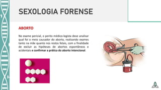 SEXOLOGIA FORENSE
No exame pericial, o perito médico-legista deve analisar
qual foi o meio causador do aborto, realizando exames
tanto na mãe quanto nos restos fetais, com a finalidade
de excluir as hipóteses de abortos espontâneos e
acidentais e confirmar a prática do aborto intencional.
ABORTO
 