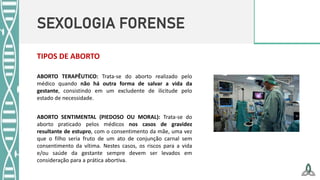 SEXOLOGIA FORENSE
ABORTO TERAPÊUTICO: Trata-se do aborto realizado pelo
médico quando não há outra forma de salvar a vida da
gestante, consistindo em um excludente de ilicitude pelo
estado de necessidade.
TIPOS DE ABORTO
ABORTO SENTIMENTAL (PIEDOSO OU MORAL): Trata-se do
aborto praticado pelos médicos nos casos de gravidez
resultante de estupro, com o consentimento da mãe, uma vez
que o filho seria fruto de um ato de conjunção carnal sem
consentimento da vítima. Nestes casos, os riscos para a vida
e/ou saúde da gestante sempre devem ser levados em
consideração para a prática abortiva.
 