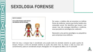 SEXOLOGIA FORENSE
Por vezes, o médico não vai encontrar os indícios
físicos da violência, mesmo que tenha havido uma
conjunção carnal. Ele identifica que houve o ato
sexual, mas não consegue identificar a violência,
essa que pode ser psicológica (ex: webcam).
Necessário uma perícia psicológica ou psiquiátrica
para comprovar essa violência.
Além do mais, o estupro hoje é considerado uma junção tanto do atentado violento ao pudor quanto do
estupro. Porque o crime de atentado violento ao pudor não existe mais. Ex: Passar a mão no corpo sem
consentimento, pode ser considerado estupro. Revogação. Em 7 de agosto de 2009, a Lei nº 12.015/09
 