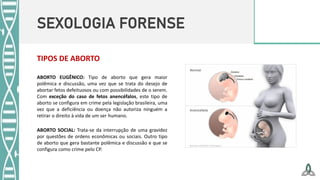 SEXOLOGIA FORENSE
TIPOS DE ABORTO
ABORTO EUGÊNICO: Tipo de aborto que gera maior
polêmica e discussão, uma vez que se trata do desejo de
abortar fetos defeituosos ou com possibilidades de o serem.
Com exceção do caso de fetos anencéfalos, este tipo de
aborto se configura em crime pela legislação brasileira, uma
vez que a deficiência ou doença não autoriza ninguém a
retirar o direito à vida de um ser humano.
ABORTO SOCIAL: Trata-se da interrupção de uma gravidez
por questões de ordens econômicas ou sociais. Outro tipo
de aborto que gera bastante polêmica e discussão e que se
configura como crime pelo CP.
 