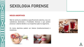 SEXOLOGIA FORENSE
MEIOS ABORTIVOS
Não há nenhuma substância especificamente abortiva, mas sim
substâncias destinadas a finalidades diversas e que podem
provocar o aborto devido a sua respectiva ação no organismo.
Os meios abortivos podem ser tóxicos (medicamentosos) e
mecânicos.
 