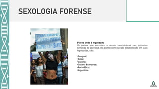 SEXOLOGIA FORENSE
Países onde é legalizado
Os países que permitem o aborto incondicional nas primeiras
semanas de gravidez, de acordo com o prazo estabelecido em suas
legislações, são:
•Uruguai;
•Cuba;
•Guiana;
•Guiana Francesa;
•Porto Rico;
•Argentina.
 