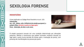 SEXOLOGIA FORENSE
Crime tipificado no Código Penal brasileiro no art. 123:
Infanticídio
Art. 123 - Matar, sob a influência do estado puerperal, o
próprio filho, durante o parto ou logo após:
Pena - detenção, de dois a seis anos.
INFANTICÍDIO
O estado puerperal consiste em uma condição determinada por alterações
psíquicas, afetivas e emocionais que podem acometer mulheres durante ou
logo após o parto (curto período de tempo após a realização do parto), com
presença de manifestações de psicose pós-parto.
 