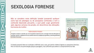 SEXOLOGIA FORENSE
Não se considera nesta definição (estado puerperal) qualquer
outro tipo de patologias ou de psicopatias conhecidas e nem a
conhecida depressão pós-parto, a qual pode surgir geralmente
após algumas semanas da parição, em decorrência das alterações
hormonais da mulher.
O estado puerperal deve ser analisado e definido caso a caso, por peritos médicos legistas ou psiquiatras forenses.
Pois se trata de uma perturbação psíquica passageira, mas suficiente para alterar o comportamento da mãe.
 