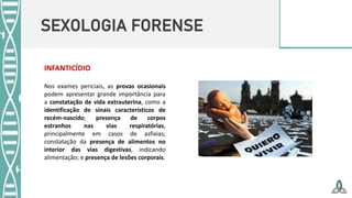 SEXOLOGIA FORENSE
Nos exames periciais, as provas ocasionais
podem apresentar grande importância para
a constatação de vida extrauterina, como a
identificação de sinais característicos de
recém-nascido; presença de corpos
estranhos nas vias respiratórias,
principalmente em casos de asfixias;
constatação da presença de alimentos no
interior das vias digestivas, indicando
alimentação; e presença de lesões corporais.
INFANTICÍDIO
 