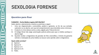SEXOLOGIA FORENSE
FUNDATEC - Perito Médico-Legista (IGP-RS)/2017
Sobre aborto e abortamento, analise as assertivas a seguir:
I. Uma vez diagnosticada a anencefalia, poderá a gestante, se for de sua vontade,
submeter-se ao aborto, sem que tal comportamento seja entendido como criminoso.
II. O aborto é crime doloso contra a vida, julgado pelo Tribunal do Júri.
III. O Código Penal não exige autorização judicial prévia para que o médico pratique o
aborto legal.
IV. Quando recebe o diagnóstico de gravidez de feto anencéfalo, é direito da gestante
solicitar a realização de junta médica ou buscar outra opinião sobre o diagnóstico.
Quais estão corretas?
a) Apenas I
b) Apenas IV
c) Apenas I e II.
d) Apenas II e III.
e) Todas.
 