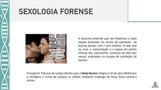 SEXOLOGIA FORENSE
A doutrina entende que ato libidinoso é todo
aquele praticado no intuito de satisfação da
lascívia (prazer com / sem limites). O sexo oral
ou anal, a masturbação e o toque em partes
íntimas são, claramente, condutas de alto teor
sexual, praticadas no escopo de satisfação de
lascívia.
O Superior Tribunal de Justiça decidiu que o beijo lascivo integra o rol de atos libidinosos
e configura o crime de estupro se obtido mediante emprego de força física contra a
vítima.
 
