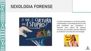 SEXOLOGIA FORENSE
A cultura do estupro é, em termos gerais,
a banalização e normalização desse crime
pela sociedade que compactua e
estimula essa cultura de diversas
maneiras, por exemplo, quando objetifica
as mulheres nos meios de comunicação.
 