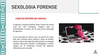 SEXOLOGIA FORENSE
O ex-namorado da vítima criou um perfil em nome
dela que continha fotos íntimas e fotos da família.
Como a vítima não sabia de onde partiam as ameaças
resolveu denunciar. Durante a investigação, a polícia
chegou ao IP (endereço virtual) do agressor,
efetuando assim a prisão.
O agressor ameaçou publicar fotos íntimas da vítima
caso ela não mandasse imagens dela se
masturbando. A vítima, de 32 anos já foi namorada
do agressor.
CASO DE ESTUPRO DE VIRTUAL
 