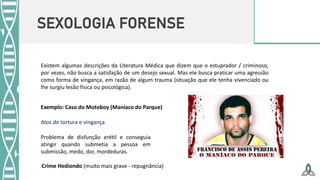 SEXOLOGIA FORENSE
Existem algumas descrições da Literatura Médica que dizem que o estuprador / criminoso,
por vezes, não busca a satisfação de um desejo sexual. Mas ele busca praticar uma agressão
como forma de vingança, em razão de algum trauma (situação que ele tenha vivenciado ou
lhe surgiu lesão física ou psicológica).
Exemplo: Caso do Motoboy (Maníaco do Parque)
Atos de tortura e vingança
Problema de disfunção erétil e conseguia
atingir quando submetia a pessoa em
submissão, medo, dor, mordeduras.
Crime Hediondo (muito mais grave - repugnância)
 
