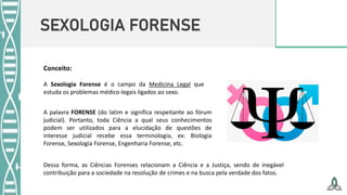 SEXOLOGIA FORENSE
Conceito:
A Sexologia Forense é o campo da Medicina Legal que
estuda os problemas médico-legais ligados ao sexo.
A palavra FORENSE (do latim e significa respeitante ao fórum
judicial). Portanto, toda Ciência a qual seus conhecimentos
podem ser utilizados para a elucidação de questões de
interesse judicial recebe essa terminologia, ex: Biologia
Forense, Sexologia Forense, Engenharia Forense, etc.
Dessa forma, as Ciências Forenses relacionam a Ciência e a Justiça, sendo de inegável
contribuição para a sociedade na resolução de crimes e na busca pela verdade dos fatos.
 