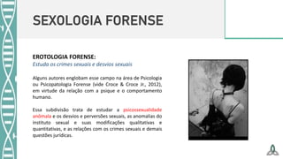 SEXOLOGIA FORENSE
EROTOLOGIA FORENSE:
Estuda os crimes sexuais e desvios sexuais
Alguns autores englobam esse campo na área de Psicologia
ou Psicopatologia Forense (vide Croce & Croce Jr., 2012),
em virtude da relação com a psique e o comportamento
humano.
Essa subdivisão trata de estudar a psicossexualidade
anômala e os desvios e perversões sexuais, as anomalias do
instituto sexual e suas modificações qualitativas e
quantitativas, e as relações com os crimes sexuais e demais
questões jurídicas.
 