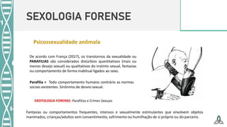 SEXOLOGIA FORENSE
Psicossexualidade anômala
De acordo com França (2017), os transtornos da sexualidade ou
PARAFILIAS são considerados distúrbios quantitativos (mais ou
menos desejo sexual) ou qualitativos do instinto sexual, fantasias
ou comportamento de forma inabitual ligados ao sexo.
EROTOLOGIA FORENSE: Parafilias e Crimes Sexuais
Parafilia = Todo comportamento humano contrário as normas
sociais existentes. Sinônimo de desvio sexual.
Fantasias ou comportamentos frequentes, intensos e sexualmente estimulantes que envolvem objetos
inanimados, crianças/adultos sem consentimento, sofrimento ou humilhação de si próprio ou do parceiro.
 