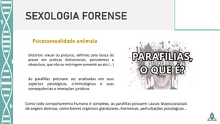 SEXOLOGIA FORENSE
Distúrbio sexual ou psíquico, definido pela busca do
prazer em práticas disfuncionais, persistentes e
obsessivas, que não se restringem somente ao ato (...)
Como todo comportamento humano é complexo, as parafilias possuem causas biopsicossociais
de origens diversas, como fatores orgânicos glandulares, hormonais, perturbações psicológicas...
As parafilias precisam ser analisadas em seus
aspectos patológicos, criminológicos e suas
consequências e interações jurídicas.
Psicossexualidade anômala
 