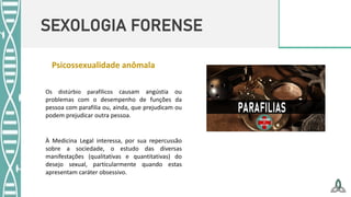 SEXOLOGIA FORENSE
À Medicina Legal interessa, por sua repercussão
sobre a sociedade, o estudo das diversas
manifestações (qualitativas e quantitativas) do
desejo sexual, particularmente quando estas
apresentam caráter obsessivo.
Os distúrbio parafílicos causam angústia ou
problemas com o desempenho de funções da
pessoa com parafilia ou, ainda, que prejudicam ou
podem prejudicar outra pessoa.
Psicossexualidade anômala
 